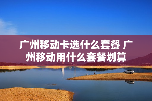 广州移动卡选什么套餐 广州移动用什么套餐划算