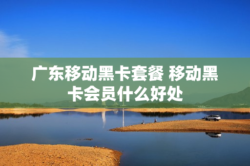 广东移动黑卡套餐 移动黑卡会员什么好处