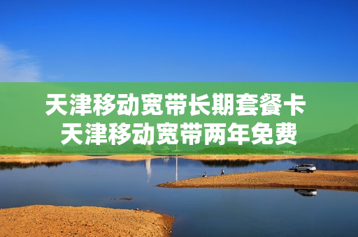 天津移动宽带长期套餐卡 天津移动宽带两年免费
