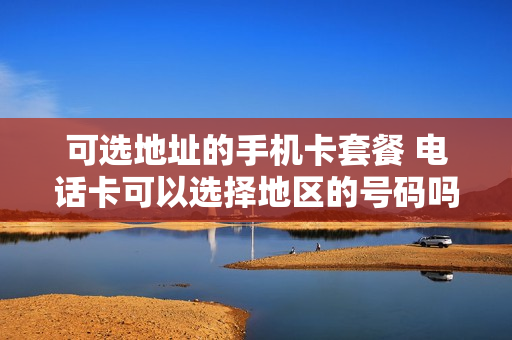 可选地址的手机卡套餐 电话卡可以选择地区的号码吗
