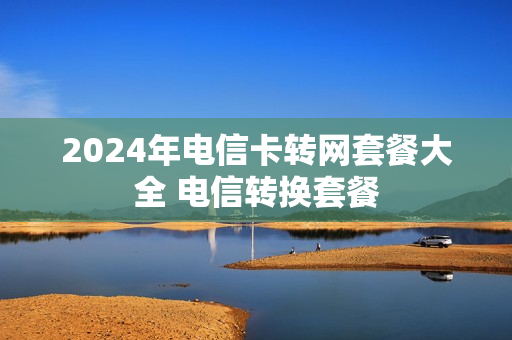 2024年电信卡转网套餐大全 电信转换套餐
