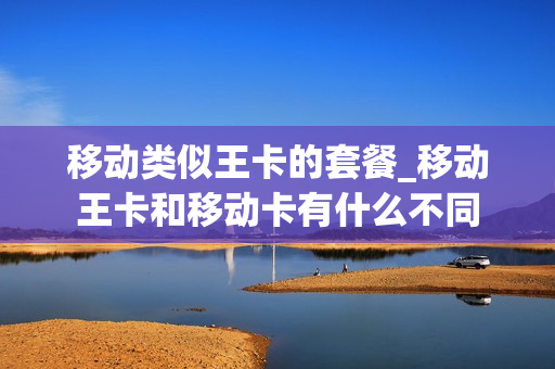 移动类似王卡的套餐_移动王卡和移动卡有什么不同