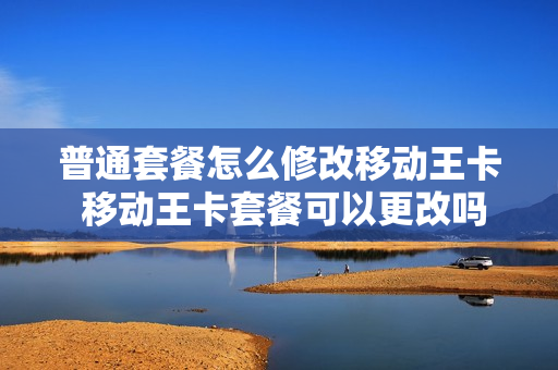 普通套餐怎么修改移动王卡 移动王卡套餐可以更改吗