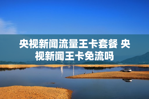 央视新闻流量王卡套餐 央视新闻王卡免流吗
