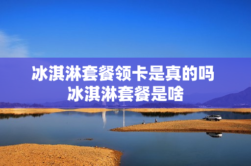 冰淇淋套餐领卡是真的吗 冰淇淋套餐是啥