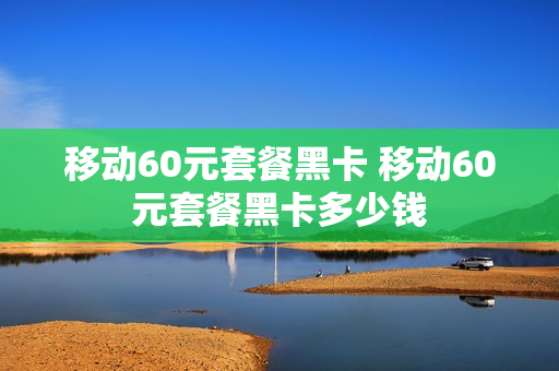 移动60元套餐黑卡 移动60元套餐黑卡多少钱