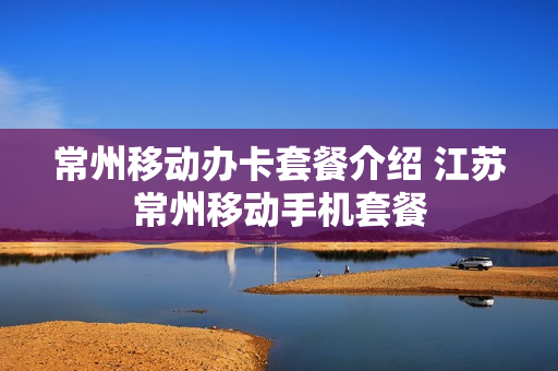 常州移动办卡套餐介绍 江苏常州移动手机套餐