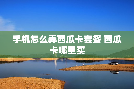 手机怎么弄西瓜卡套餐 西瓜卡哪里买