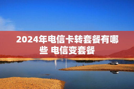 2024年电信卡转套餐有哪些 电信变套餐