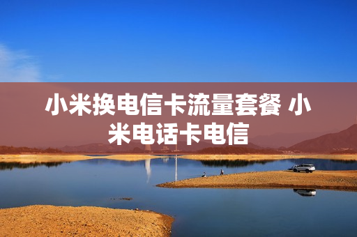 小米换电信卡流量套餐 小米电话卡电信