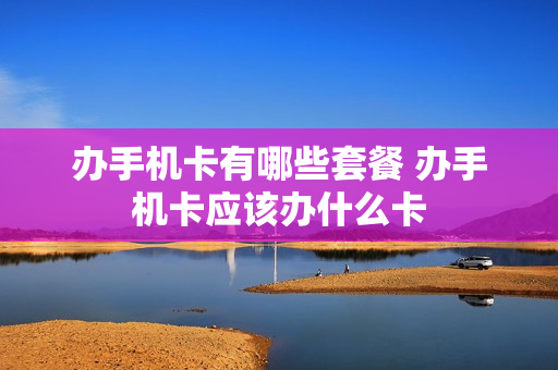 办手机卡有哪些套餐 办手机卡应该办什么卡