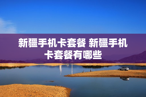 新疆手机卡套餐 新疆手机卡套餐有哪些