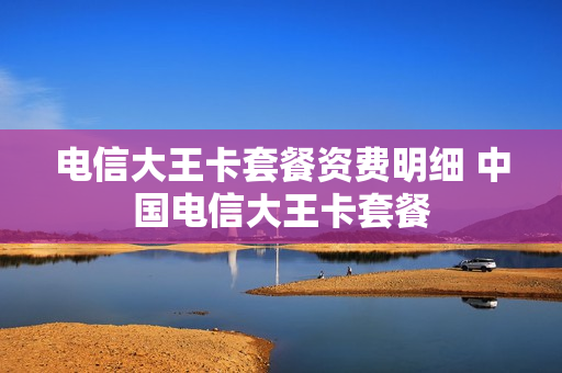 电信大王卡套餐资费明细 中国电信大王卡套餐