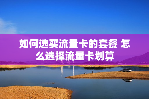 如何选买流量卡的套餐 怎么选择流量卡划算