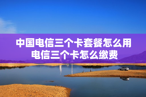 中国电信三个卡套餐怎么用 电信三个卡怎么缴费