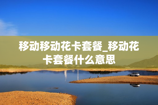 移动移动花卡套餐_移动花卡套餐什么意思
