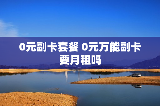 0元副卡套餐 0元万能副卡要月租吗