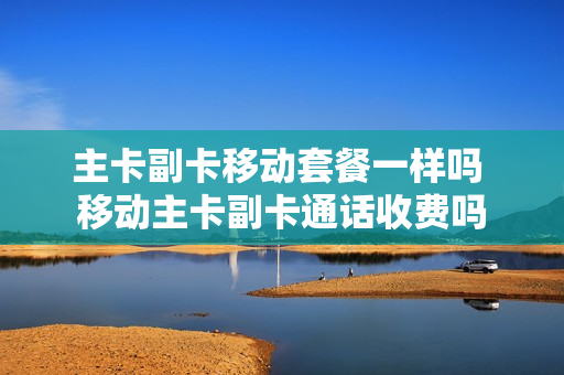 主卡副卡移动套餐一样吗 移动主卡副卡通话收费吗