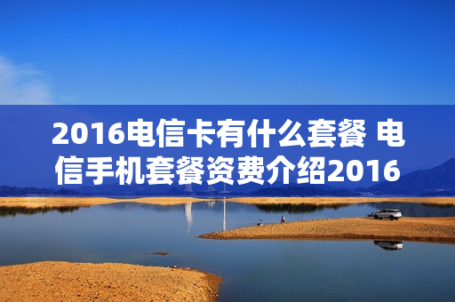 2016电信卡有什么套餐 电信手机套餐资费介绍2016