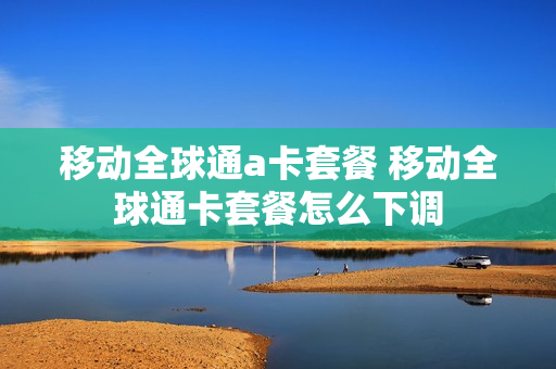 移动全球通a卡套餐 移动全球通卡套餐怎么下调