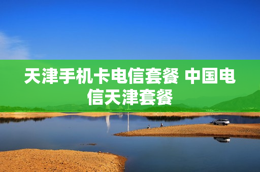 天津手机卡电信套餐 中国电信天津套餐