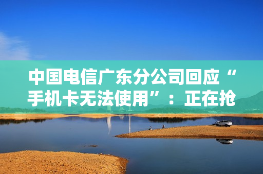 中国电信广东分公司回应“手机卡无法使用”：正在抢修，深表歉意