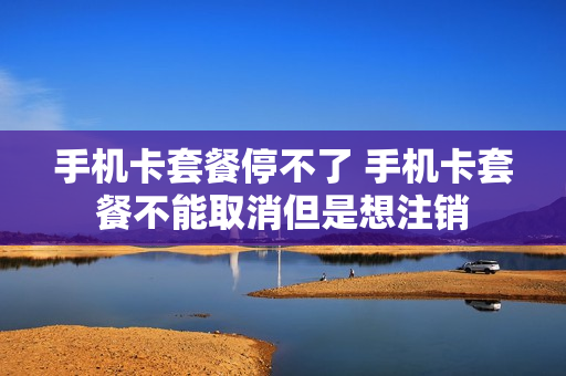 手机卡套餐停不了 手机卡套餐不能取消但是想注销
