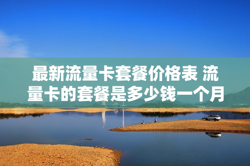 最新流量卡套餐价格表 流量卡的套餐是多少钱一个月