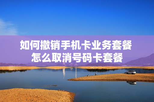 如何撤销手机卡业务套餐 怎么取消号码卡套餐
