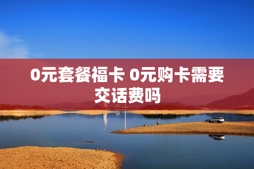 0元套餐福卡 0元购卡需要交话费吗