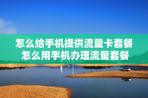 怎么给手机提供流量卡套餐 怎么用手机办理流量套餐