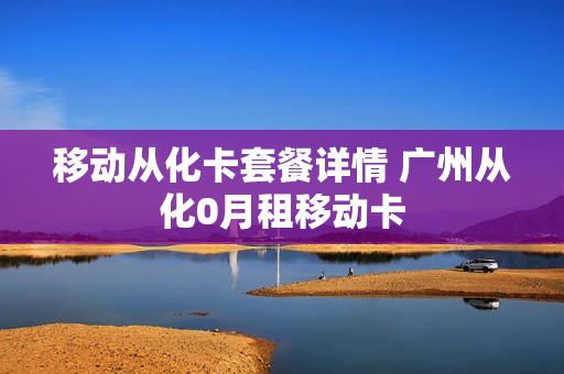 移动从化卡套餐详情 广州从化0月租移动卡