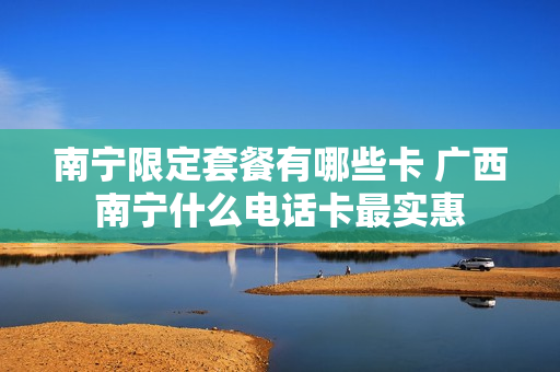 南宁限定套餐有哪些卡 广西南宁什么电话卡最实惠