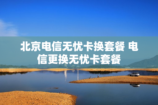 北京电信无忧卡换套餐 电信更换无忧卡套餐