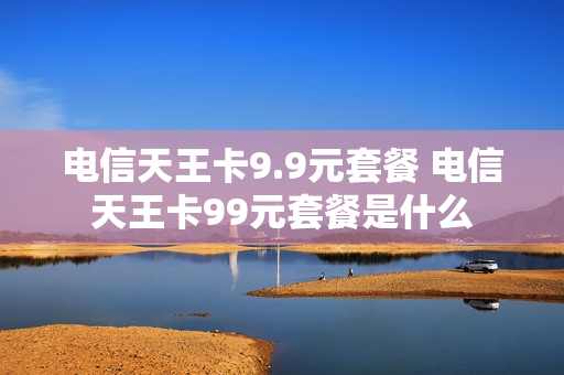 电信天王卡9.9元套餐 电信天王卡99元套餐是什么