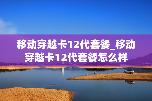 移动穿越卡12代套餐_移动穿越卡12代套餐怎么样