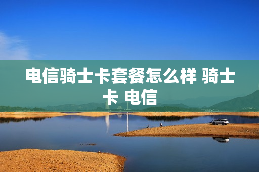 电信骑士卡套餐怎么样 骑士卡 电信