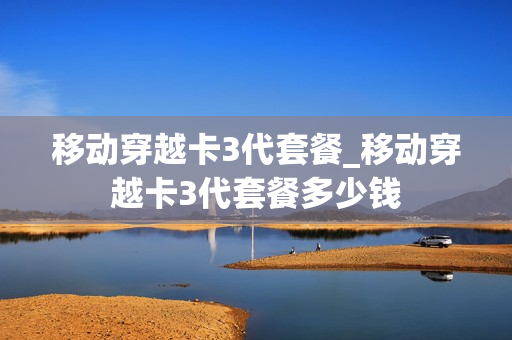 移动穿越卡3代套餐_移动穿越卡3代套餐多少钱
