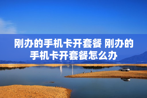 刚办的手机卡开套餐 刚办的手机卡开套餐怎么办