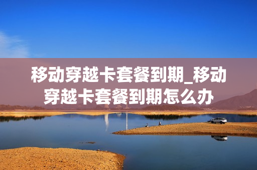 移动穿越卡套餐到期_移动穿越卡套餐到期怎么办