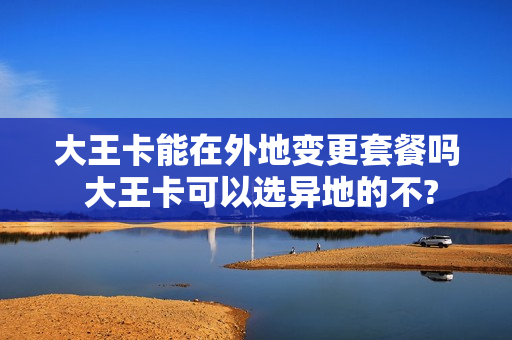 大王卡能在外地变更套餐吗 大王卡可以选异地的不?