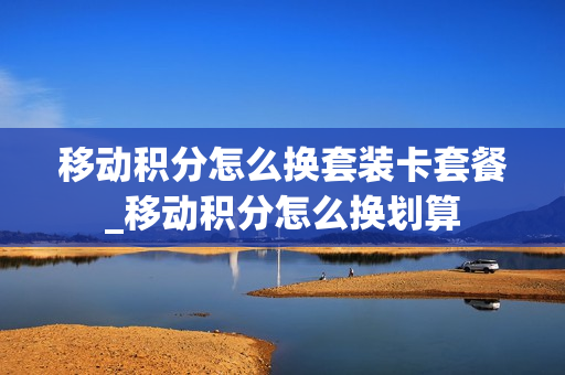 移动积分怎么换套装卡套餐_移动积分怎么换划算