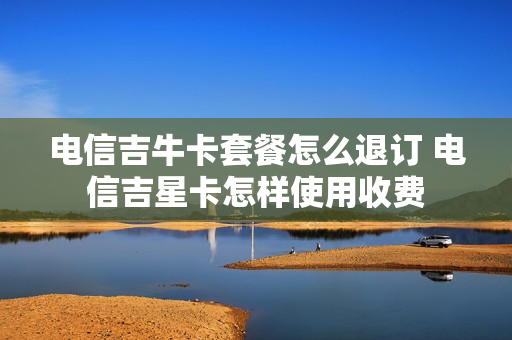 电信吉牛卡套餐怎么退订 电信吉星卡怎样使用收费