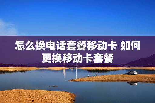 怎么换电话套餐移动卡 如何更换移动卡套餐