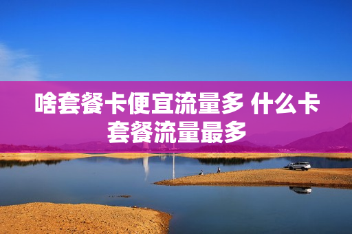 啥套餐卡便宜流量多 什么卡套餐流量最多