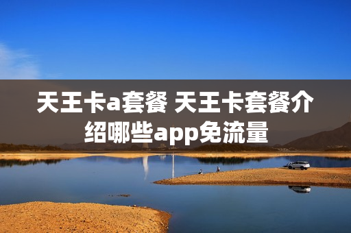 天王卡a套餐 天王卡套餐介绍哪些app免流量