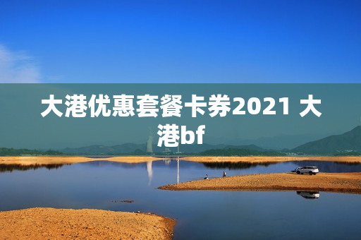 大港优惠套餐卡券2021 大港bf