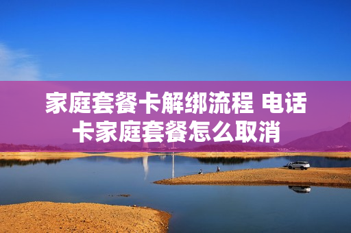 家庭套餐卡解绑流程 电话卡家庭套餐怎么取消
