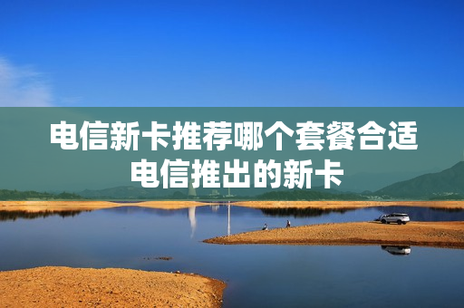 电信新卡推荐哪个套餐合适 电信推出的新卡