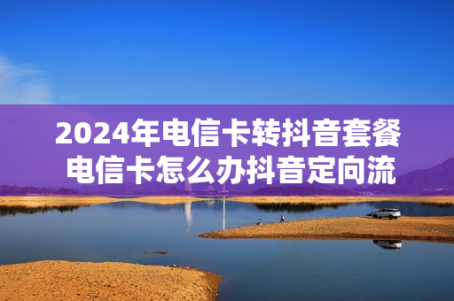 2024年电信卡转抖音套餐 电信卡怎么办抖音定向流量